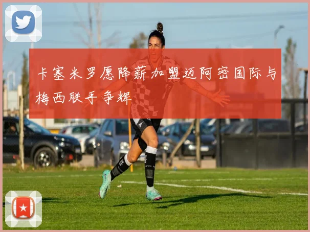 卡塞米罗愿降薪加盟迈阿密国际与梅西联手争辉