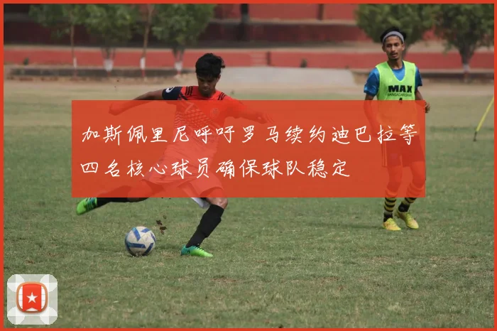 加斯佩里尼呼吁罗马续约迪巴拉等四名核心球员确保球队稳定