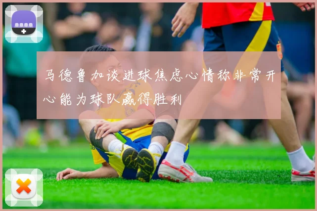 马德鲁加谈进球焦虑心情称非常开心能为球队赢得胜利
