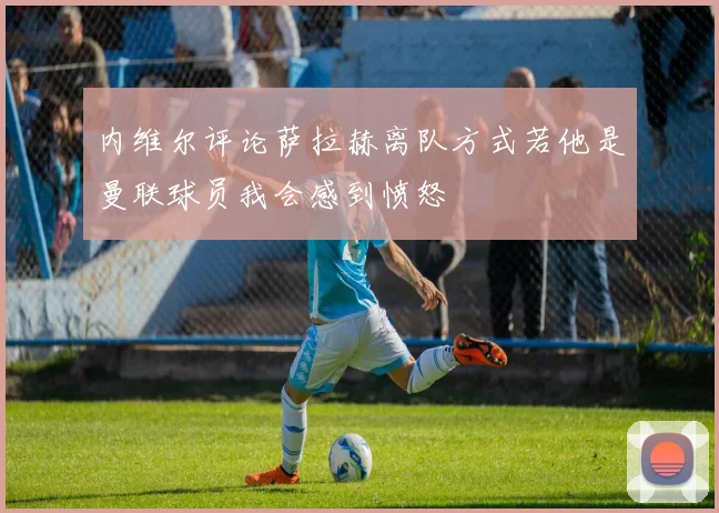 内维尔评论萨拉赫离队方式若他是曼联球员我会感到愤怒
