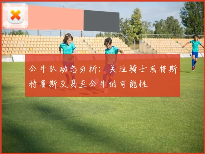 公牛队动态分析：关注骑士或将斯特鲁斯交易至公牛的可能性