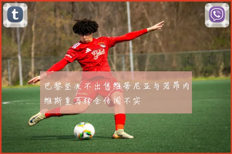 巴黎坚决不出售维蒂尼亚与若昂内维斯皇马转会传闻不实