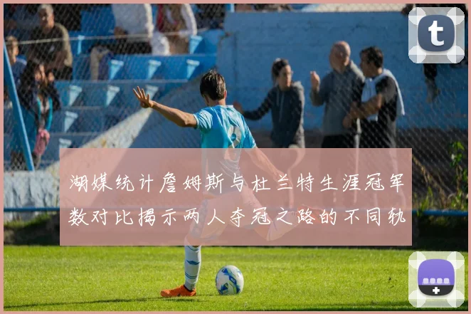 湖媒统计詹姆斯与杜兰特生涯冠军数对比揭示两人夺冠之路的不同轨迹
