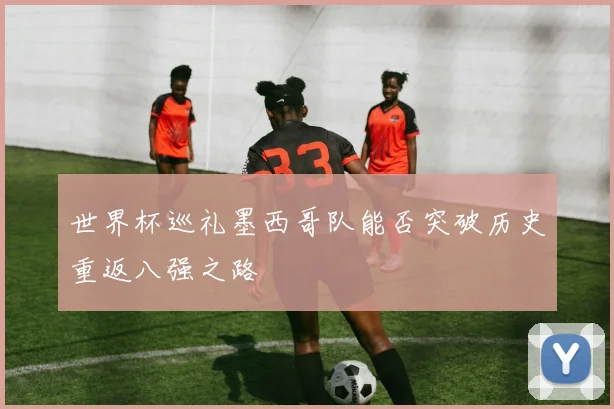 世界杯巡礼墨西哥队能否突破历史重返八强之路