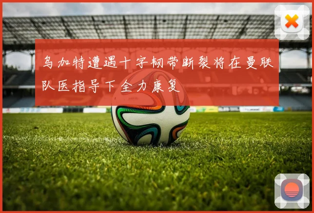 乌加特遭遇十字韧带断裂将在曼联队医指导下全力康复