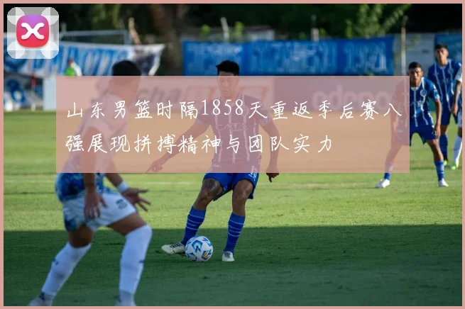 山东男篮时隔1858天重返季后赛八强展现拼搏精神与团队实力
