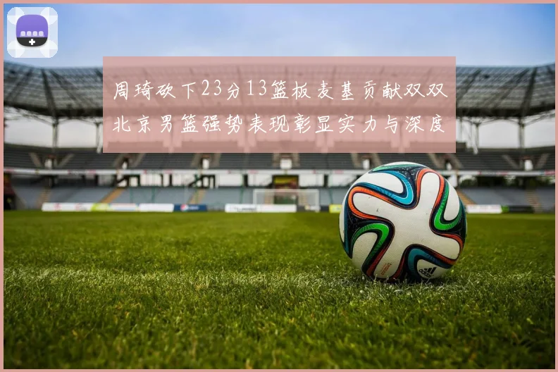 周琦砍下23分13篮板麦基贡献双双北京男篮强势表现彰显实力与深度