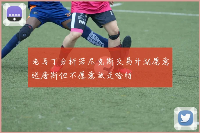 老马丁分析若尼克斯交易计划愿意送唐斯但不愿意放走哈特