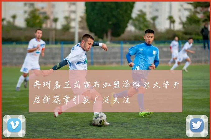冉珂嘉正式宣布加盟泽维尔大学开启新篇章引发广泛关注