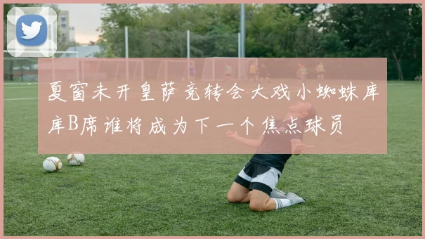 夏窗未开皇萨竞转会大戏小蜘蛛库库B席谁将成为下一个焦点球员