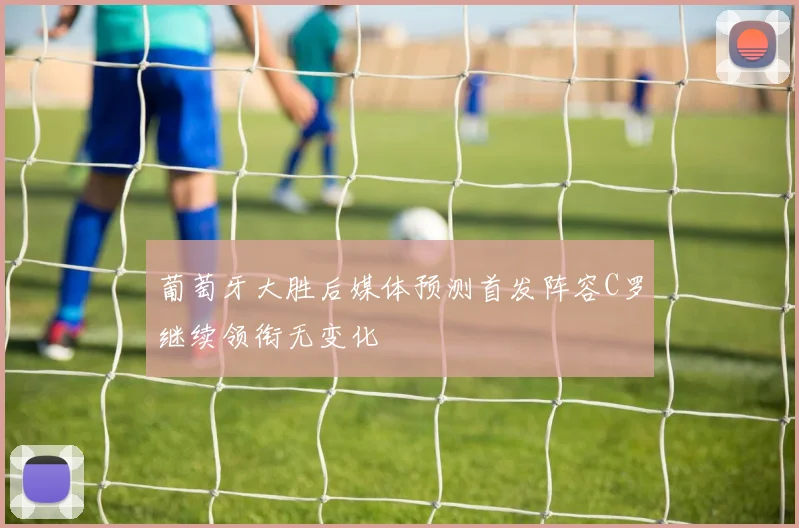 葡萄牙大胜后媒体预测首发阵容C罗继续领衔无变化