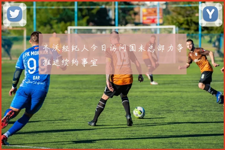 齐沃经纪人今日访问国米总部力争推进续约事宜