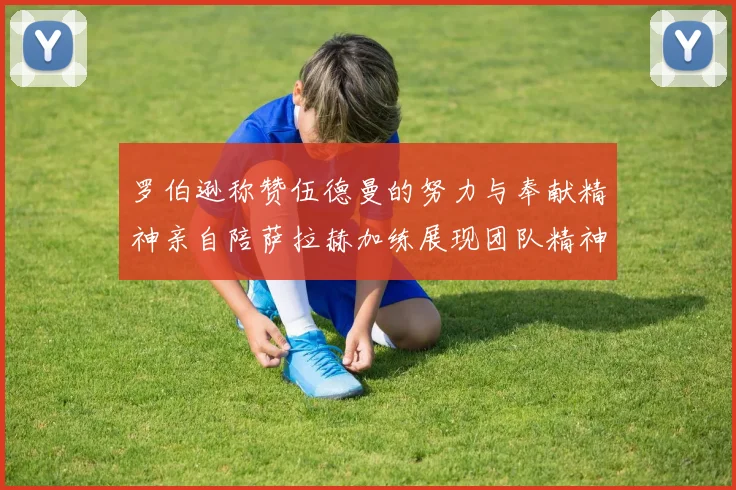 罗伯逊称赞伍德曼的努力与奉献精神亲自陪萨拉赫加练展现团队精神