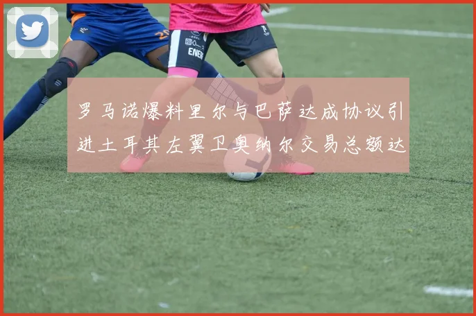 罗马诺爆料里尔与巴萨达成协议引进土耳其左翼卫奥纳尔交易总额达1450万欧
