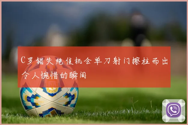C罗错失绝佳机会单刀射门擦柱而出令人惋惜的瞬间