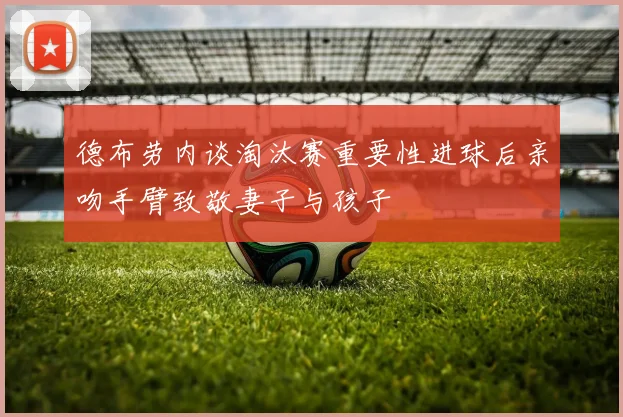 德布劳内谈淘汰赛重要性进球后亲吻手臂致敬妻子与孩子