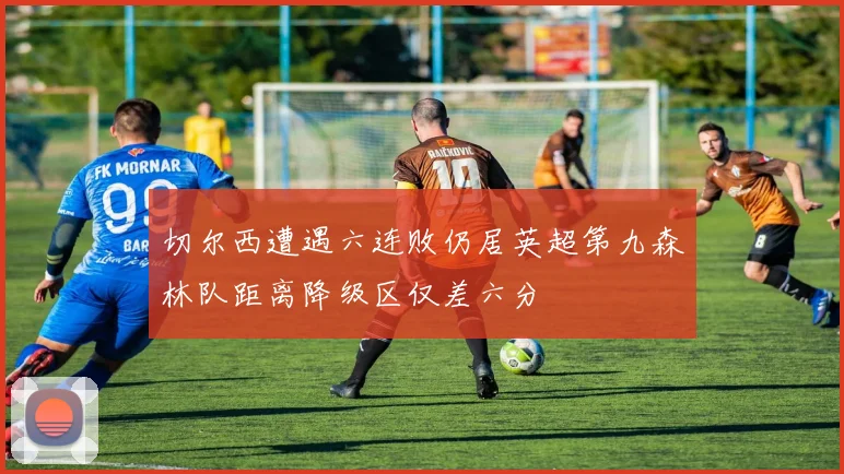 切尔西遭遇六连败仍居英超第九森林队距离降级区仅差六分