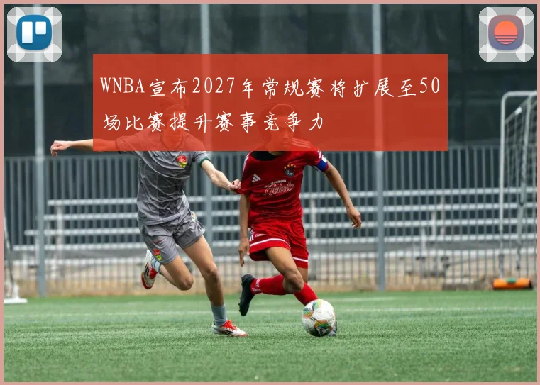 WNBA宣布2027年常规赛将扩展至50场比赛提升赛事竞争力