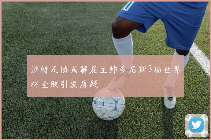 沙特足协或解雇主帅多尼斯3场世界杯全败引发质疑