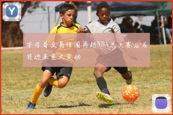 字母哥交易传闻再起NBA总决赛后或将迎来重大变动